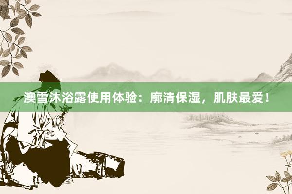 澳雪沐浴露使用体验：廓清保湿，肌肤最爱！