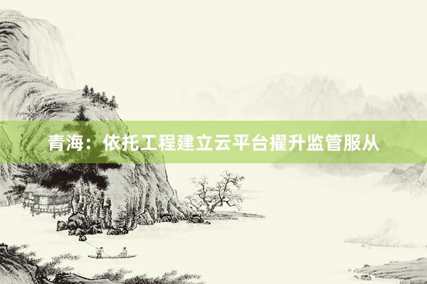 青海：依托工程建立云平台擢升监管服从